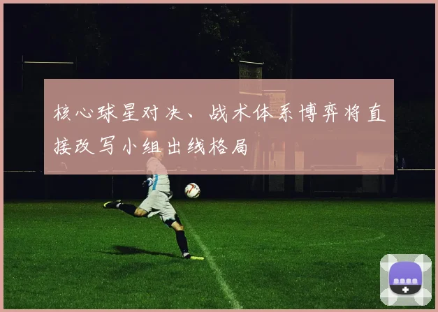 核心球星对决、战术体系博弈将直接改写小组出线格局