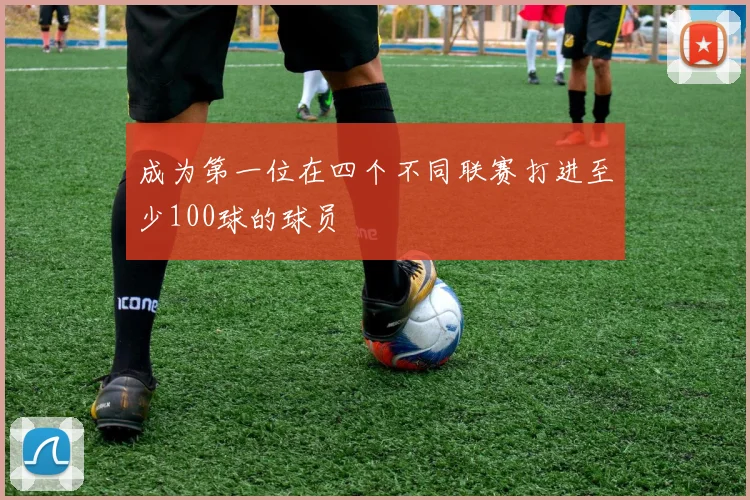 成为第一位在四个不同联赛打进至少100球的球员