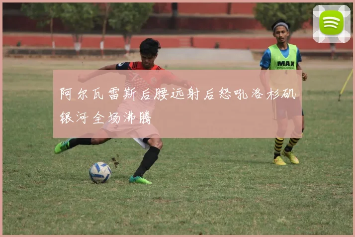 阿尔瓦雷斯后腰远射后怒吼洛杉矶银河全场沸腾