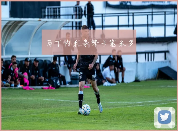 马丁内利争锋卡塞米罗