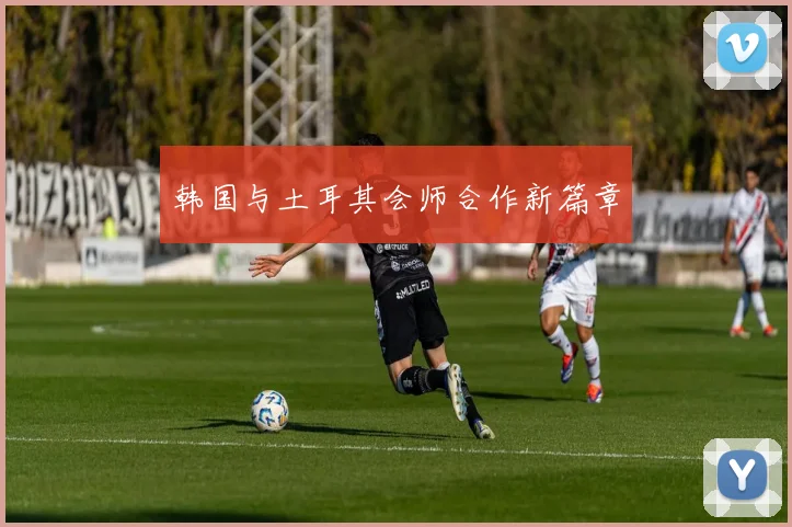韩国与土耳其会师合作新篇章
