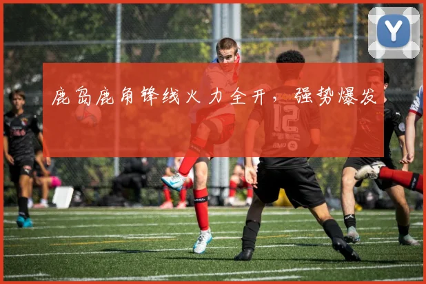 鹿岛鹿角锋线火力全开，强势爆发