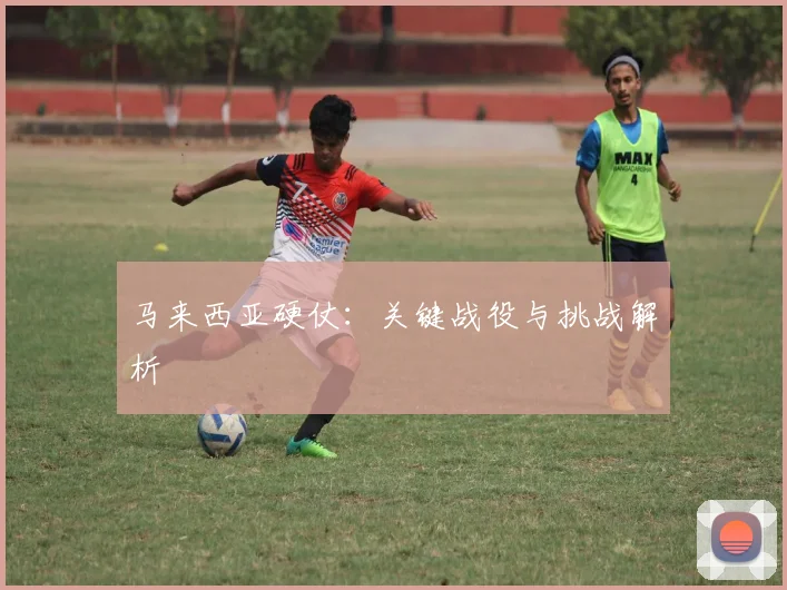 马来西亚硬仗：关键战役与挑战解析
