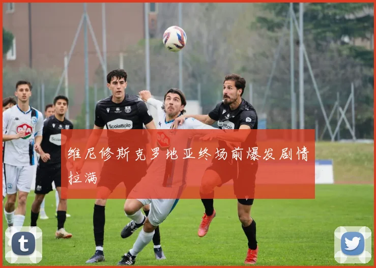 维尼修斯克罗地亚终场前爆发剧情拉满