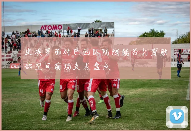 皮埃罗面对巴西队防线能否打穿肋部空间前场支点盘点