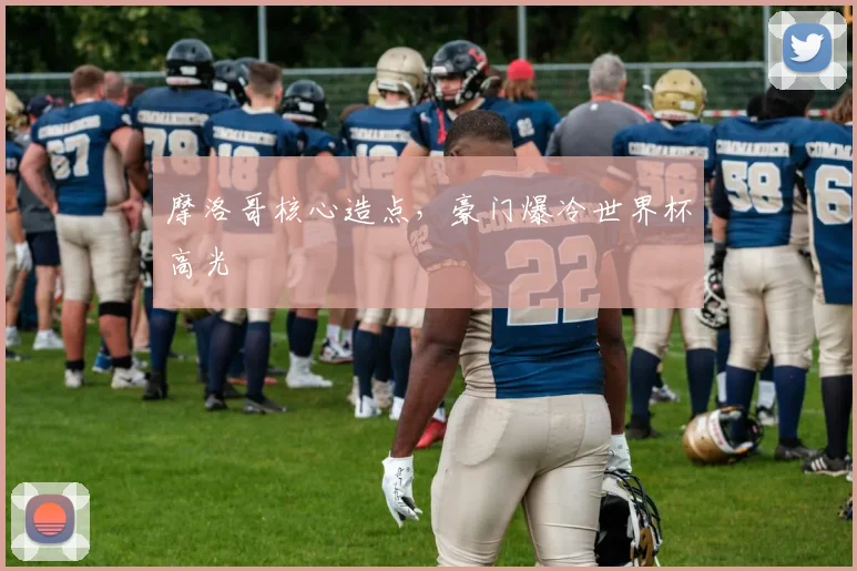 摩洛哥核心造点，豪门爆冷世界杯高光