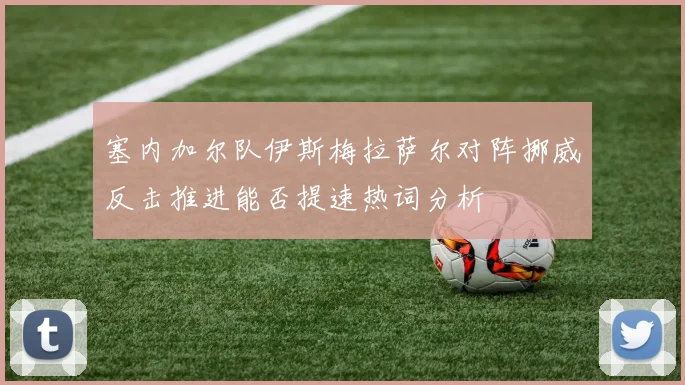 塞内加尔队伊斯梅拉萨尔对阵挪威反击推进能否提速热词分析