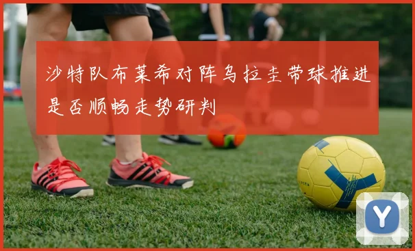 沙特队布莱希对阵乌拉圭带球推进是否顺畅走势研判