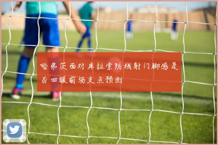 哈弗茨面对库拉索防线射门脚感是否回暖前场支点预测