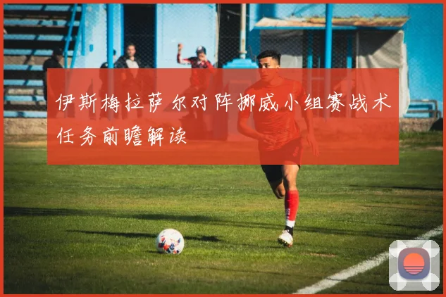 伊斯梅拉萨尔对阵挪威小组赛战术任务前瞻解读