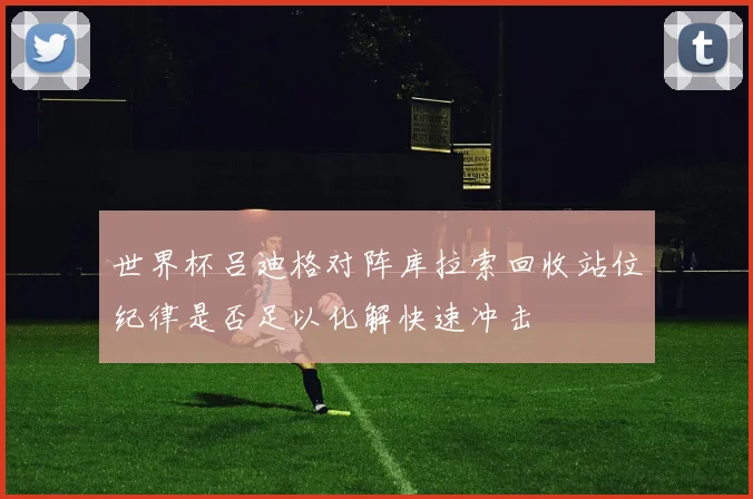 世界杯吕迪格对阵库拉索回收站位纪律是否足以化解快速冲击