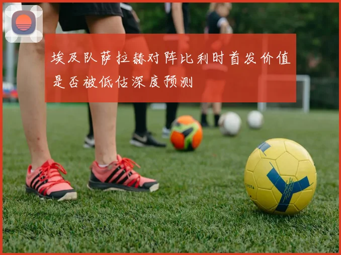 埃及队萨拉赫对阵比利时首发价值是否被低估深度预测