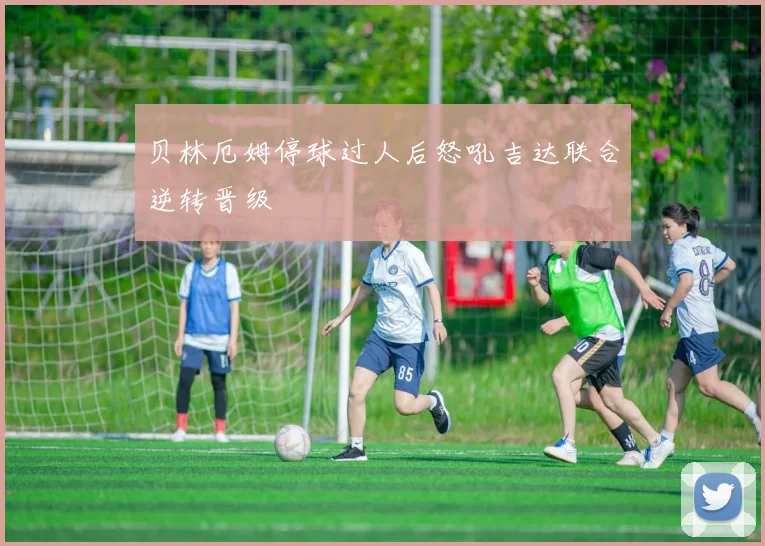 贝林厄姆停球过人后怒吼吉达联合逆转晋级