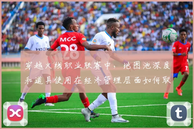穿越火线职业联赛中,地图池深度和道具使用在经济管理层面如何取得平衡