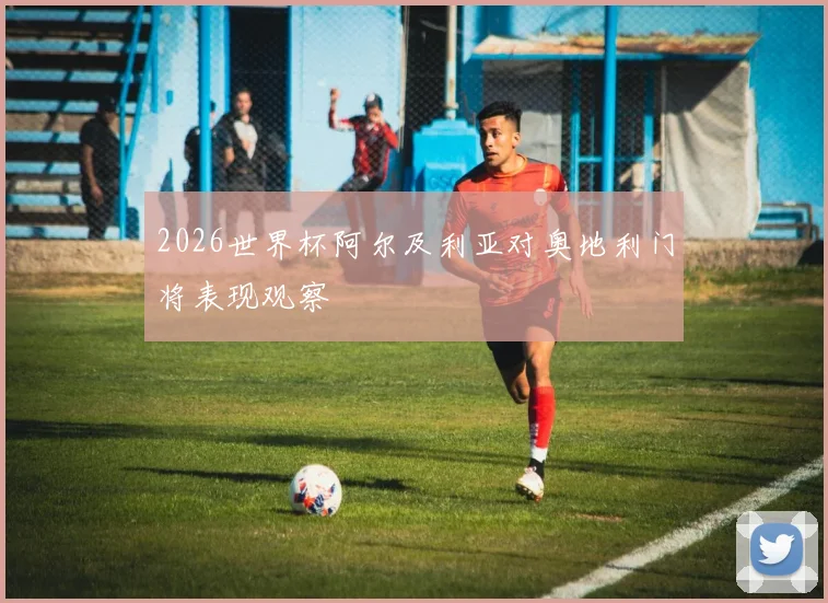 2026世界杯阿尔及利亚对奥地利门将表现观察
