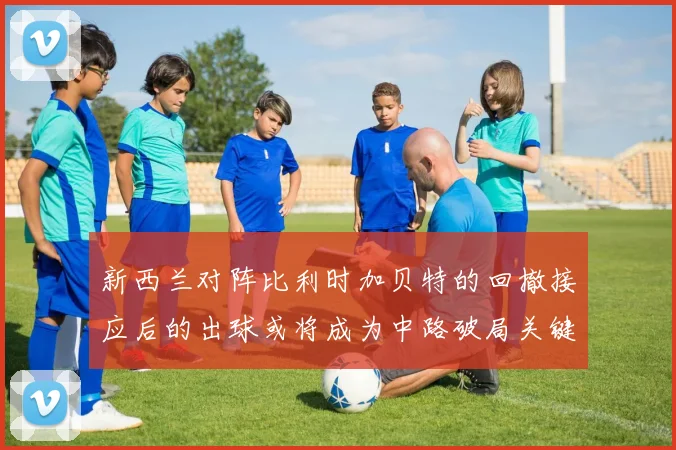 新西兰对阵比利时加贝特的回撤接应后的出球或将成为中路破局关键