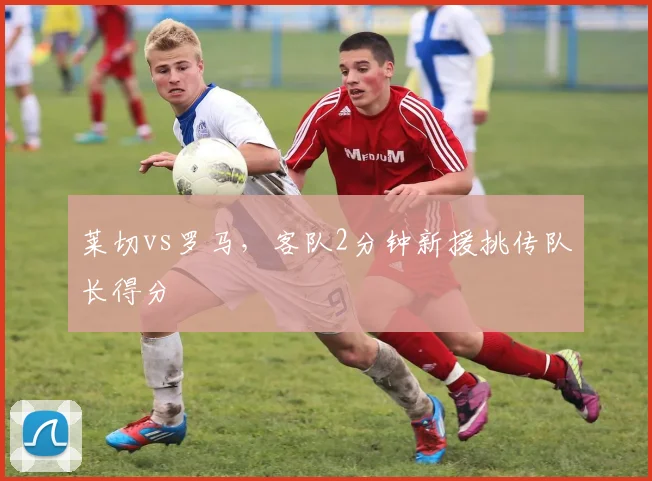 莱切vs罗马,客队2分钟新援挑传队长得分