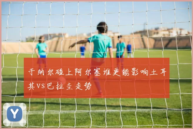 于纳尔碰上阿尔塞谁更能影响土耳其vs巴拉圭走势