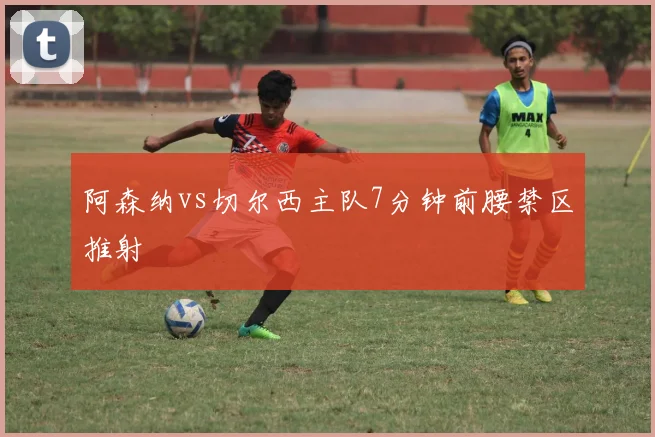 阿森纳vs切尔西主队7分钟前腰禁区推射