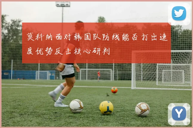 莫科纳面对韩国队防线能否打出速度优势反击核心研判