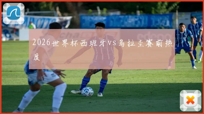 2026世界杯西班牙vs乌拉圭赛前热度