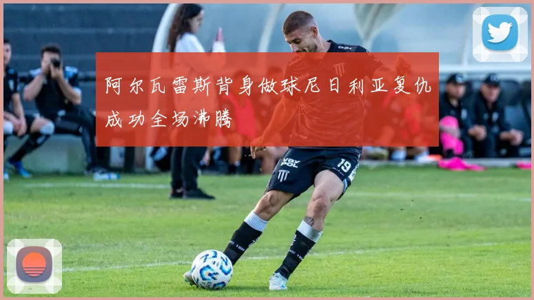 阿尔瓦雷斯背身做球尼日利亚复仇成功全场沸腾