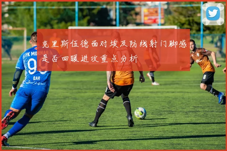 克里斯伍德面对埃及防线射门脚感是否回暖进攻重点分析