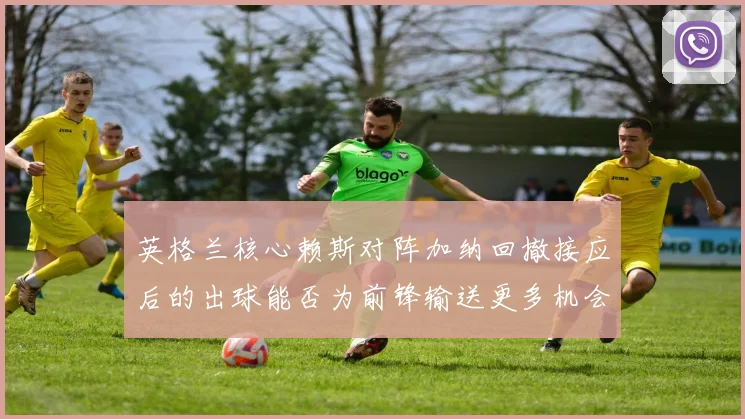英格兰核心赖斯对阵加纳回撤接应后的出球能否为前锋输送更多机会